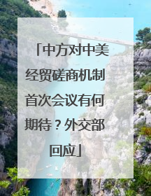 中方对中美经贸磋商机制首次会议有何期待？外交部回应