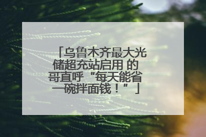 乌鲁木齐最大光储超充站启用 的哥直呼“每天能省一碗拌面钱！”