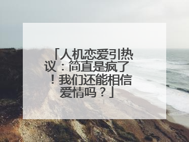 人机恋爱引热议：简直是疯了！我们还能相信爱情吗？
