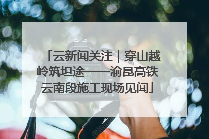 云新闻关注｜穿山越岭筑坦途——渝昆高铁云南段施工现场见闻