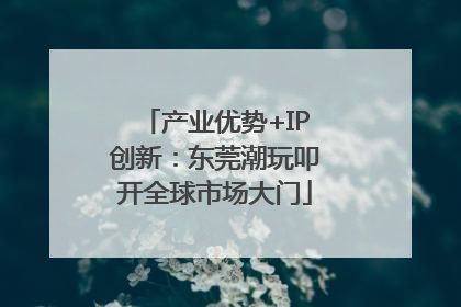 产业优势+IP创新：东莞潮玩叩开全球市场大门