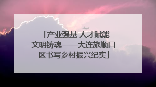 产业强基 人才赋能 文明铸魂——大连旅顺口区书写乡村振兴纪实