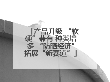 产品升级 “软硬”兼有 种类增多 “防晒经济”拓展“新赛道”