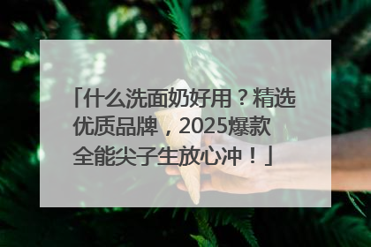 什么洗面奶好用？精选优质品牌，2025爆款全能尖子生放心冲！