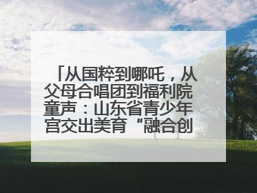从国粹到哪吒，从父母合唱团到福利院童声：山东省青少年宫交出美育“融合创新”答卷