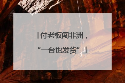 付老板闯非洲，“一台也发货”