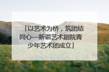 以艺术为桥，筑团结同心—新疆艺术剧院青少年艺术团成立