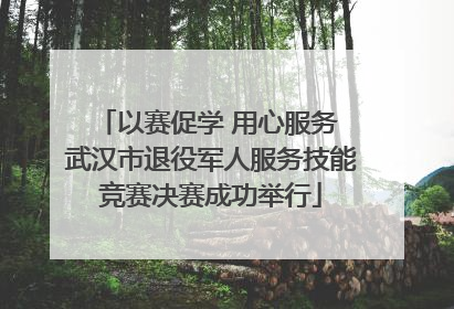 以赛促学 用心服务 武汉市退役军人服务技能竞赛决赛成功举行