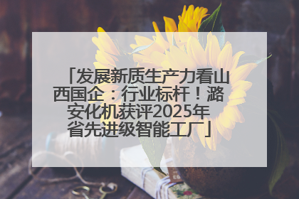 发展新质生产力看山西国企：行业标杆！潞安化机获评2025年省先进级智能工厂