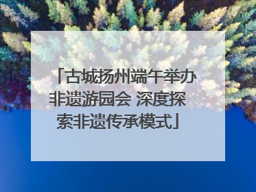 古城扬州端午举办非遗游园会 深度探索非遗传承模式