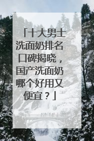 十大男士洗面奶排名口碑揭晓，国产洗面奶哪个好用又便宜？