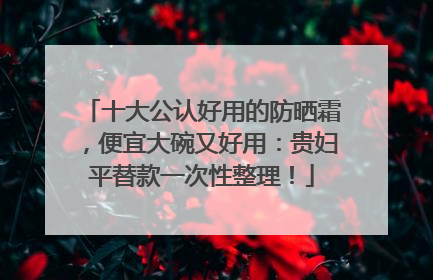 十大公认好用的防晒霜，便宜大碗又好用：贵妇平替款一次性整理！