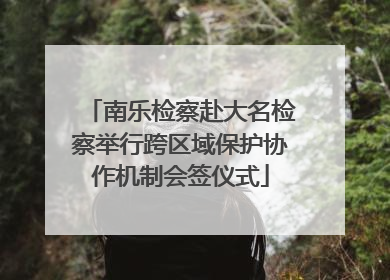 南乐检察赴大名检察举行跨区域保护协作机制会签仪式
