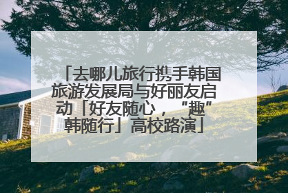 去哪儿旅行携手韩国旅游发展局与好丽友启动「好友随心，“趣”韩随行」高校路演