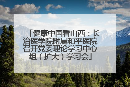 健康中国看山西：长治医学院附属和平医院召开党委理论学习中心组（扩大）学习会