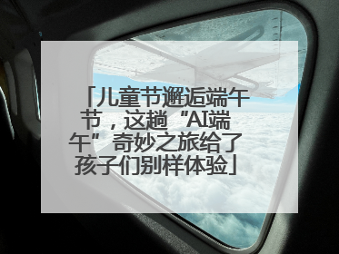 儿童节邂逅端午节，这趟“AI端午”奇妙之旅给了孩子们别样体验