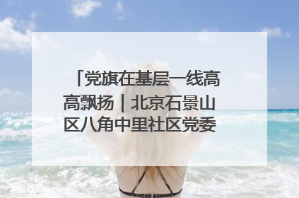 党旗在基层一线高高飘扬｜北京石景山区八角中里社区党委：用脚步丈量民生