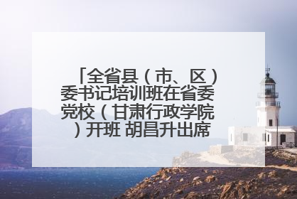 全省县（市、区）委书记培训班在省委党校（甘肃行政学院）开班 胡昌升出席开班式并讲话