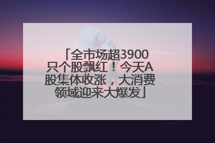 全市场超3900只个股飘红！今天A股集体收涨，大消费领域迎来大爆发