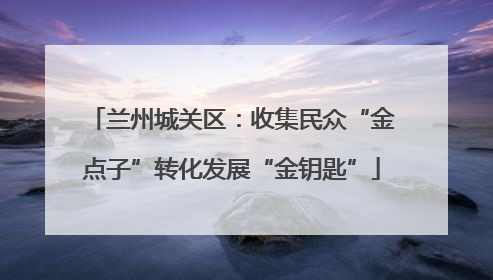 兰州城关区：收集民众“金点子”转化发展“金钥匙”
