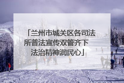 兰州市城关区各司法所普法宣传双管齐下 法治精神润民心