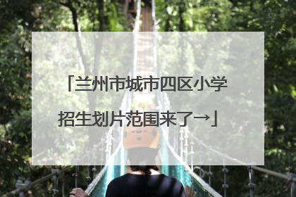 兰州市城市四区小学招生划片范围来了→