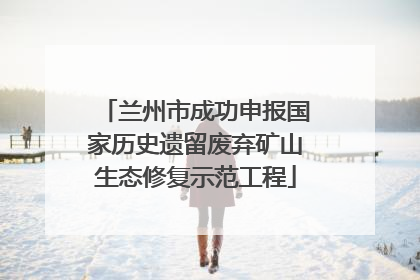兰州市成功申报国家历史遗留废弃矿山生态修复示范工程