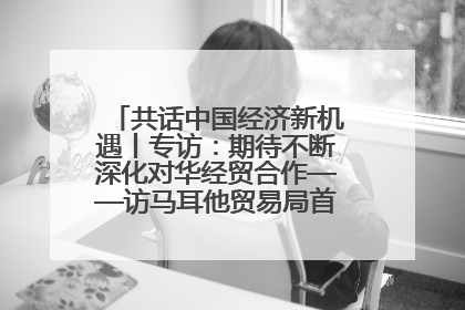 共话中国经济新机遇丨专访：期待不断深化对华经贸合作——访马耳他贸易局首席执行官布蒂吉格