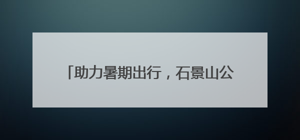 助力暑期出行，石景山公安出入境延时服务开启