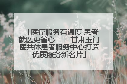 医疗服务有温度 患者就医更省心——甘肃玉门医共体患者服务中心打造优质服务新名片