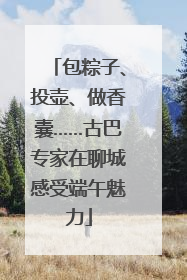 包粽子、投壶、做香囊……古巴专家在聊城感受端午魅力