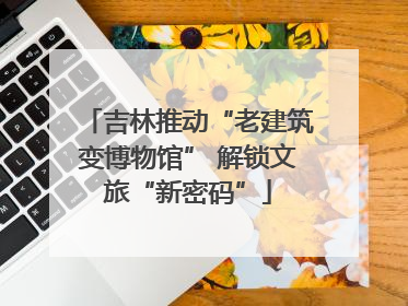 吉林推动“老建筑变博物馆” 解锁文旅“新密码”