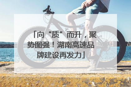向“质”而升，聚势图强！湖南高速品牌建设再发力