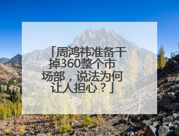 周鸿祎准备干掉360整个市场部，说法为何让人担心？