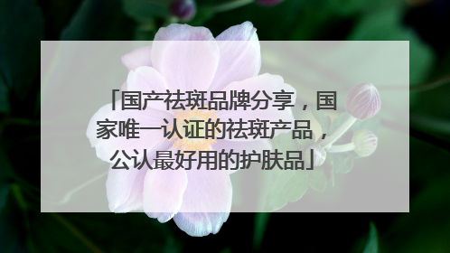 国产祛斑品牌分享，国家唯一认证的祛斑产品，公认最好用的护肤品