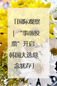 国际观察｜“事前投票”开启 韩国大选悬念犹存