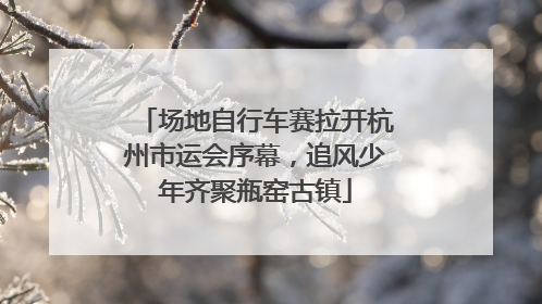 场地自行车赛拉开杭州市运会序幕，追风少年齐聚瓶窑古镇