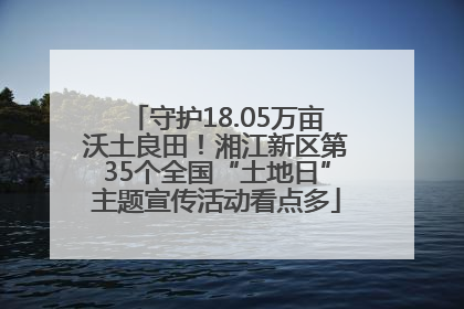 守护18.05万亩沃土良田！湘江新区第35个全国“土地日”主题宣传活动看点多