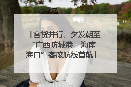 客货并行、夕发朝至 “广西防城港—海南海口”客滚航线首航