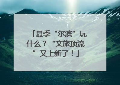 夏季“尔滨”玩什么？“文旅顶流”又上新了！