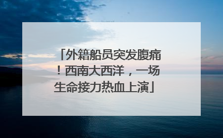 外籍船员突发腹痛！西南大西洋，一场生命接力热血上演