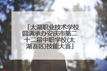 太湖职业技术学校圆满承办安庆市第二十二届中职学校(太湖赛区)技能大赛