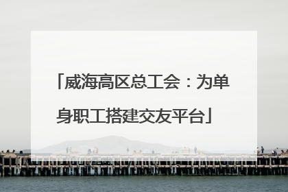 威海高区总工会：为单身职工搭建交友平台