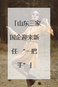 山东三家国企迎来新任 “一把手”