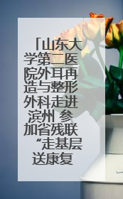 山东大学第二医院外耳再造与整形外科走进滨州 参加省残联“走基层 送康复”行动