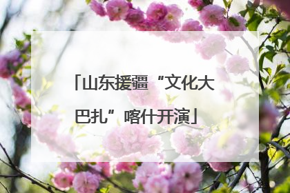 山东援疆“文化大巴扎”喀什开演