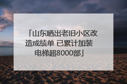 山东晒出老旧小区改造成绩单 已累计加装电梯超8000部