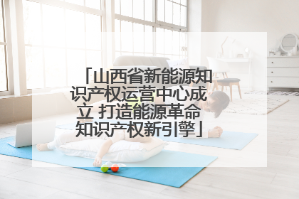 山西省新能源知识产权运营中心成立 打造能源革命知识产权新引擎