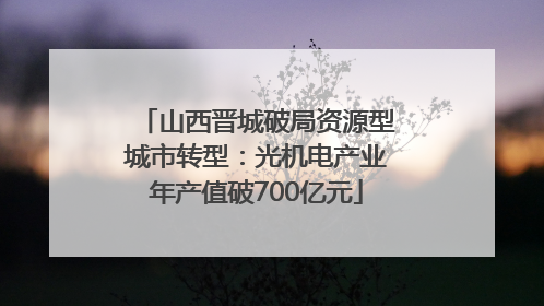 山西晋城破局资源型城市转型：光机电产业年产值破700亿元