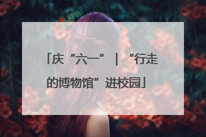 庆“六一”｜“行走的博物馆”进校园